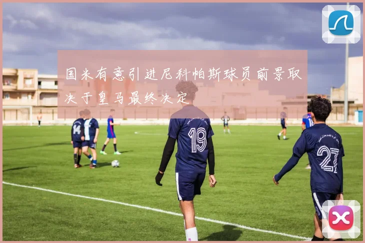 国米有意引进尼科帕斯球员前景取决于皇马最终决定