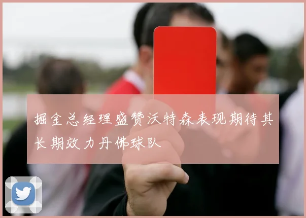 掘金总经理盛赞沃特森表现期待其长期效力丹佛球队