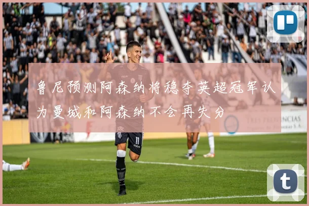 鲁尼预测阿森纳将稳夺英超冠军认为曼城和阿森纳不会再失分