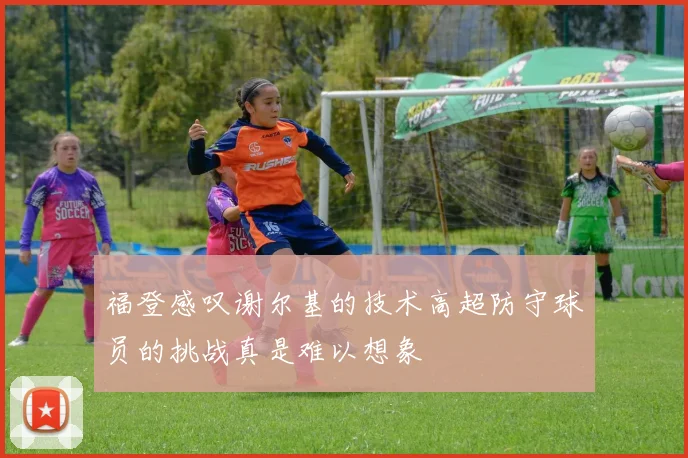 福登感叹谢尔基的技术高超防守球员的挑战真是难以想象