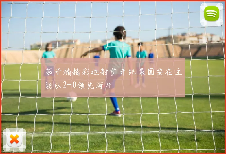 茹子楠精彩远射首开纪录国安在主场以2-0领先海牛