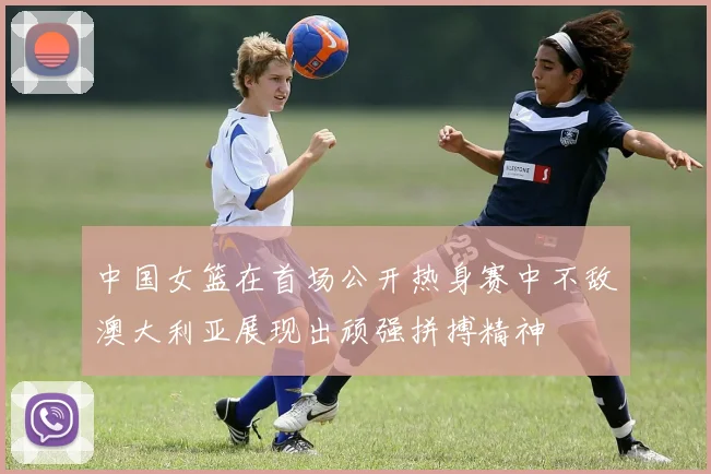 中国女篮在首场公开热身赛中不敌澳大利亚展现出顽强拼搏精神