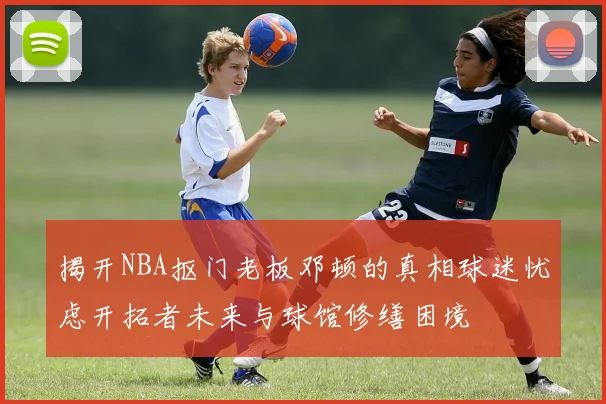 揭开NBA抠门老板邓顿的真相球迷忧虑开拓者未来与球馆修缮困境