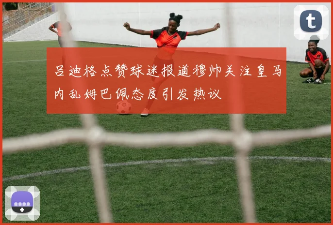 吕迪格点赞球迷报道穆帅关注皇马内乱姆巴佩态度引发热议