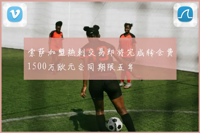 索萨加盟热刺交易即将完成转会费1500万欧元合同期限五年