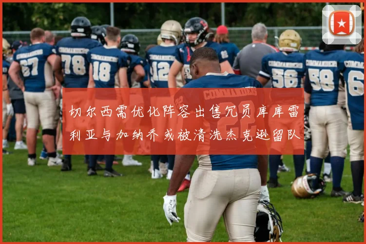 切尔西需优化阵容出售冗员库库雷利亚与加纳乔或被清洗杰克逊留队