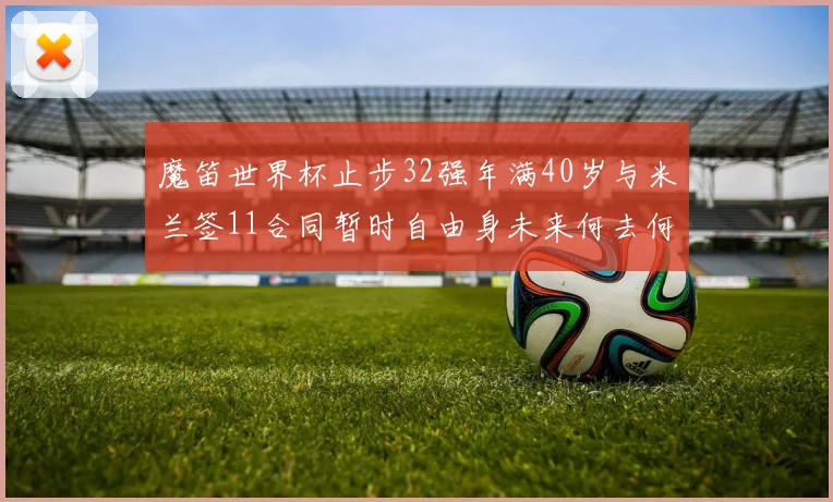 魔笛世界杯止步32强年满40岁与米兰签11合同暂时自由身未来何去何从