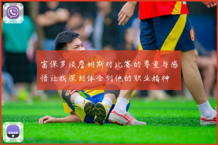 富保罗谈詹姆斯对比赛的尊重与感悟让我深刻体会到他的职业精神