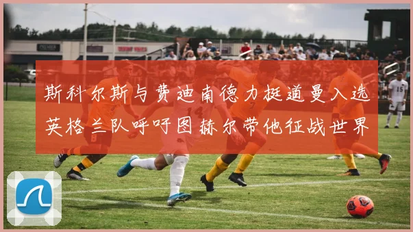 斯科尔斯与费迪南德力挺道曼入选英格兰队呼吁图赫尔带他征战世界杯